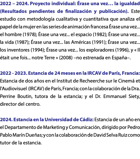 2022 – 2024. Proyecto individual: Érase una vez… la igualdad (Resultados pendientes de finalización y publicación). Este estudio con metodología cualitativa y cuantitativa que analiza el papel de la mujer en las series de animación francesa Érase una vez... el hombre (1978); Érase una vez... el espacio (1982); Érase una vez... la vida (1987); Érase una vez... las Américas (1991); Érase una vez... los inventores (1994); Érase una vez... los exploradores (1996), y « Il était une fois... notre Terre » (2008) –no estrenada en España–. 2022 - 2023. Estancia de 24 meses en la IRCAV de París, Francia: Estancia de dos años en el Institut de Recheerche sur le Cinemá et l'Audiovisuel (IRCAV) de París, Francia; con la colaboración de la Dra. Perrine Boutin, tutora de la estancia; y el Dr. Emmanuel Siety, director del centro. 2024. Estancia en la Universidad de Cádiz: Estancia de un año en el Departamento de Marketing y Comunicación, dirigido por Pedro Pablo Marín Dueñas; y con la colaboración de David Selva Ruiz como tutor de la estancia.