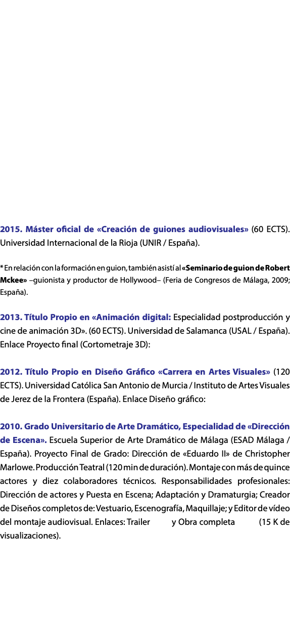  2015. Máster oficial de «Creación de guiones audiovisuales» (60 ECTS). Universidad Internacional de la Rioja (UNIR / España). * En relación con la formación en guion, también asistí al «Seminario de guion de Robert Mckee» –guionista y productor de Hollywood– (Feria de Congresos de Málaga, 2009; España). 2013. Título Propio en «Animación digital: Especialidad postproducción y cine de animación 3D». (60 ECTS). Universidad de Salamanca (USAL / España). Enlace Proyecto final (Cortometraje 3D): 2012. Título Propio en Diseño Gráfico «Carrera en Artes Visuales» (120 ECTS). Universidad Católica San Antonio de Murcia / Instituto de Artes Visuales de Jerez de la Frontera (España). Enlace Diseño gráfico: 2010. Grado Universitario de Arte Dramático, Especialidad de «Dirección de Escena». Escuela Superior de Arte Dramático de Málaga (ESAD Málaga / España). Proyecto Final de Grado: Dirección de «Eduardo II» de Christopher Marlowe. Producción Teatral (120 min de duración). Montaje con más de quince actores y diez colaboradores técnicos. Responsabilidades profesionales: Dirección de actores y Puesta en Escena; Adaptación y Dramaturgia; Creador de Diseños completos de: Vestuario, Escenografía, Maquillaje; y Editor de vídeo del montaje audiovisual. Enlaces: Trailer y Obra completa (15 K de visualizaciones). 