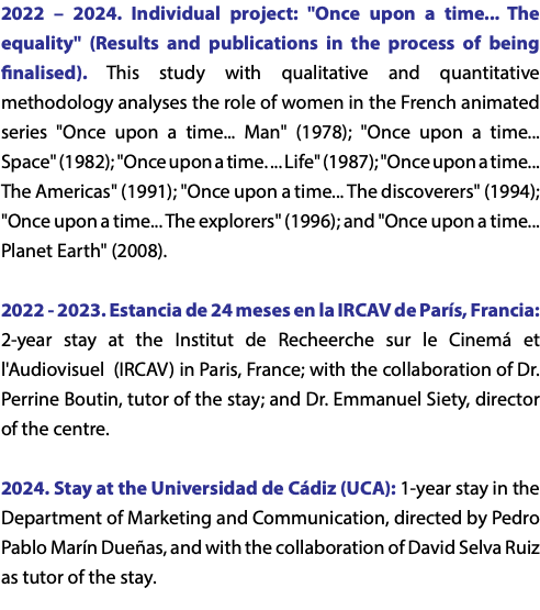 2022 – 2024. Individual project: "Once upon a time... The equality" (Results and publications in the process of being finalised). This study with qualitative and quantitative methodology analyses the role of women in the French animated series "Once upon a time... Man" (1978); "Once upon a time... Space" (1982); "Once upon a time. ... Life" (1987); "Once upon a time... The Americas" (1991); "Once upon a time... The discoverers" (1994); "Once upon a time... The explorers" (1996); and "Once upon a time... Planet Earth" (2008). 2022 - 2023. Estancia de 24 meses en la IRCAV de París, Francia: 2-year stay at the Institut de Recheerche sur le Cinemá et l'Audiovisuel (IRCAV) in Paris, France; with the collaboration of Dr. Perrine Boutin, tutor of the stay; and Dr. Emmanuel Siety, director of the centre. 2024. Stay at the Universidad de Cádiz (UCA): 1-year stay in the Department of Marketing and Communication, directed by Pedro Pablo Marín Dueñas, and with the collaboration of David Selva Ruiz as tutor of the stay.