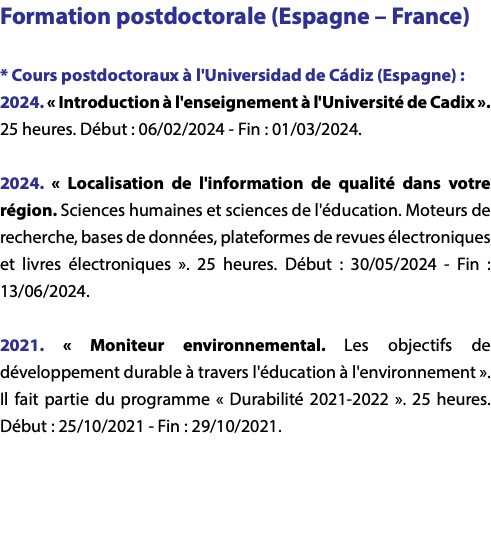 Formation postdoctorale (Espagne – France) * Cours postdoctoraux à l'Universidad de Cádiz (Espagne) : 2024. « Introduction à l'enseignement à l'Université de Cadix ». 25 heures. Début : 06/02/2024 - Fin : 01/03/2024. 2024. « Localisation de l'information de qualité dans votre région. Sciences humaines et sciences de l'éducation. Moteurs de recherche, bases de données, plateformes de revues électroniques et livres électroniques ». 25 heures. Début : 30/05/2024 - Fin : 13/06/2024. 2021. « Moniteur environnemental. Les objectifs de développement durable à travers l'éducation à l'environnement ». Il fait partie du programme « Durabilité 2021-2022 ». 25 heures. Début : 25/10/2021 - Fin : 29/10/2021. 