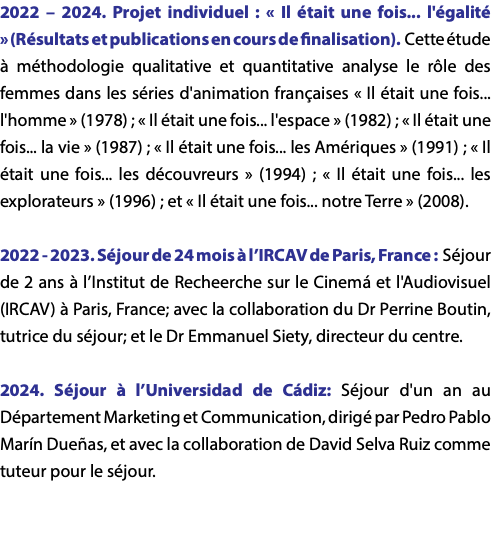 2022 – 2024. Projet individuel : « Il était une fois... l'égalité » (Résultats et publications en cours de finalisation). Cette étude à méthodologie qualitative et quantitative analyse le rôle des femmes dans les séries d'animation françaises « Il était une fois... l'homme » (1978) ; « Il était une fois... l'espace » (1982) ; « Il était une fois... la vie » (1987) ; « Il était une fois... les Amériques » (1991) ; « Il était une fois... les découvreurs » (1994) ; « Il était une fois... les explorateurs » (1996) ; et « Il était une fois... notre Terre » (2008). 2022 - 2023. Séjour de 24 mois à l’IRCAV de Paris, France : Séjour de 2 ans à l’Institut de Recheerche sur le Cinemá et l'Audiovisuel (IRCAV) à Paris, France; avec la collaboration du Dr Perrine Boutin, tutrice du séjour; et le Dr Emmanuel Siety, directeur du centre. 2024. Séjour à l’Universidad de Cádiz: Séjour d'un an au Département Marketing et Communication, dirigé par Pedro Pablo Marín Dueñas, et avec la collaboration de David Selva Ruiz comme tuteur pour le séjour.