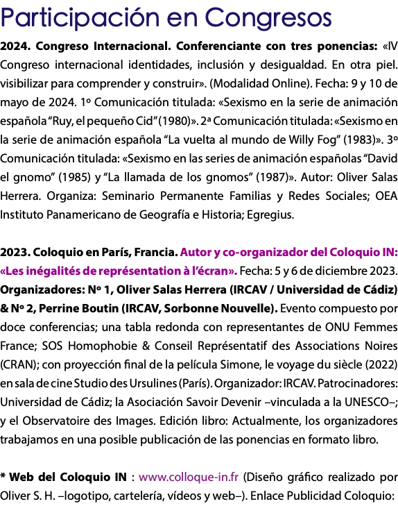 Participación en Congresos 2024. Congreso Internacional. Conferenciante con tres ponencias: «IV Congreso internacional identidades, inclusión y desigualdad. En otra piel. visibilizar para comprender y construir». (Modalidad Online). Fecha: 9 y 10 de mayo de 2024. 1º Comunicación titulada: «Sexismo en la serie de animación española “Ruy, el pequeño Cid” (1980)». 2ª Comunicación titulada: «Sexismo en la serie de animación española “La vuelta al mundo de Willy Fog” (1983)». 3º Comunicación titulada: «Sexismo en las series de animación españolas “David el gnomo” (1985) y “La llamada de los gnomos” (1987)». Autor: Oliver Salas Herrera. Organiza: Seminario Permanente Familias y Redes Sociales; OEA Instituto Panamericano de Geografía e Historia; Egregius. 2023. Coloquio en París, Francia. Autor y co-organizador del Coloquio IN: «Les inégalités de représentation à l’écran». Fecha: 5 y 6 de diciembre 2023. Organizadores: Nº 1, Oliver Salas Herrera (IRCAV / Universidad de Cádiz) & Nº 2, Perrine Boutin (IRCAV, Sorbonne Nouvelle). Evento compuesto por doce conferencias; una tabla redonda con representantes de ONU Femmes France; SOS Homophobie & Conseil Représentatif des Associations Noires (CRAN); con proyección final de la película Simone, le voyage du siècle (2022) en sala de cine Studio des Ursulines (París). Organizador: IRCAV. Patrocinadores: Universidad de Cádiz; la Asociación Savoir Devenir –vinculada a la UNESCO–; y el Observatoire des Images. Edición libro: Actualmente, los organizadores trabajamos en una posible publicación de las ponencias en formato libro. * Web del Coloquio IN : www.colloque-in.fr (Diseño gráfico realizado por Oliver S. H. –logotipo, cartelería, vídeos y web–). Enlace Publicidad Coloquio:
