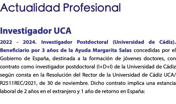 Actualidad Profesional Investigador UCA 2022 - 2024. Investigador Postdoctoral (Universidad de Cádiz). Beneficiario por 3 años de la Ayuda Margarita Salas concedidas por el Gobierno de España, destinada a la formación de jóvenes doctores, con contrato como investigador postdoctoral (I+D+I) de la Universidad de Cádiz según consta en la Resolución del Rector de la Universidad de Cádiz UCA/R2511REC/2021, de 30 de noviembre. Dicho contrato implica una estancia laboral de 2 años en el extranjero y 1 año de retorno en España: 