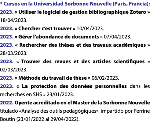 * Cursos en la Universidad Sorbonne Nouvelle (París, Francia): 2023. « Utiliser le logiciel de gestion bibliographique Zotero » 18/04/2023. 2023. « Chercher c’est trouver » 10/04/2023. 2023. « Gérer l’abondance de documents » 07/04/2023. 2023. « Rechercher des thèses et des travaux académiques » 28/03/2023. 2023. « Trouver des revues et des articles scientifiques » 02/03/2023. 2023. « Méthode du travail de thèse » 06/02/2023. 2023. « La protection des données personnelles dans les recherches en SHS » 23/01/2023. 2022. Oyente acreditado en el Master de la Sorbonne Nouvelle titulado «Analyse des outils pedagógiques», impartido por Perrine Boutin (23/01/2022 al 29/04/2022).