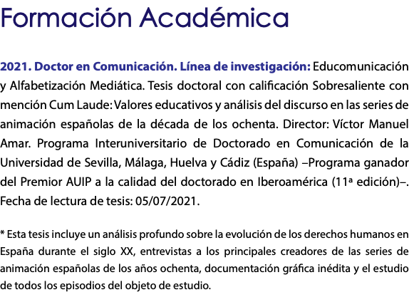 Formación Académica 2021. Doctor en Comunicación. Línea de investigación: Educomunicación y Alfabetización Mediática. Tesis doctoral con calificación Sobresaliente con mención Cum Laude: Valores educativos y análisis del discurso en las series de animación españolas de la década de los ochenta. Director: Víctor Manuel Amar. Programa Interuniversitario de Doctorado en Comunicación de la Universidad de Sevilla, Málaga, Huelva y Cádiz (España) –Programa ganador del Premior AUIP a la calidad del doctorado en Iberoamérica (11ª edición)–. Fecha de lectura de tesis: 05/07/2021. * Esta tesis incluye un análisis profundo sobre la evolución de los derechos humanos en España durante el siglo XX, entrevistas a los principales creadores de las series de animación españolas de los años ochenta, documentación gráfica inédita y el estudio de todos los episodios del objeto de estudio. 