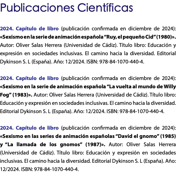 Publicaciones Científicas 2024. Capítulo de libro (publicación confirmada en diciembre de 2024): «Sexismo en la serie de animación española “Ruy, el pequeño Cid” (1980)». Autor: Oliver Salas Herrera (Universidad de Cádiz). Título libro: Educación y expresión en sociedades inclusivas. El camino hacia la diversidad. Editorial Dykinson S. L (España). Año: 12/2024. ISBN: 978-84-1070-440-4. 2024. Capítulo de libro (publicación confirmada en diciembre de 2024): «Sexismo en la serie de animación española “La vuelta al mundo de Willy Fog” (1983)». Autor: Oliver Salas Herrera (Universidad de Cádiz). Título libro: Educación y expresión en sociedades inclusivas. El camino hacia la diversidad. Editorial Dykinson S. L (España). Año: 12/2024. ISBN: 978-84-1070-440-4. 2024. Capítulo de libro (publicación confirmada en diciembre de 2024): «Sexismo en las series de animación españolas “David el gnomo” (1985) y “La llamada de los gnomos” (1987)». Autor: Oliver Salas Herrera (Universidad de Cádiz). Título libro: Educación y expresión en sociedades inclusivas. El camino hacia la diversidad. Editorial Dykinson S. L (España). Año: 12/2024. ISBN: 978-84-1070-440-4.