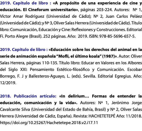 2019. Capítulo de libro : «A propósito de una experiencia de cine y educación. El Cineforum universitario», páginas 203-224. Autores: Nº 1, Víctor Amar Rodríguez (Universidad de Cádiz); Nº 2, Juan Carlos Peláez (Universidad de Cádiz); y Nº 3, Oliver Salas Herrera (Universidad de Cádiz). Título libro: Comunicación, Educación y Cine: Reflexiones y Construcciones. Editorial Fi. Porto Alegre (Brasil). 252 páginas. Año: 2019. ISBN: 978-85-5696-657-5. 2019. Capítulo de libro : «Educación sobre los derechos del animal en la serie de animación española “Mofli, el último koala” (1987)». Autor: Oliver Salas Herrera, páginas 110-135. Título libro: Educar en Valores en los Albores del Siglo XXI: Pensamiento Estético-filosófico y Comunicación. Escobar Borrego, F. J y Ballesteros-Aguayo, L. (eds). Sevilla. Editorial Egregius. Año: 12/2019. 2018. Publicación artículo: «In delirium… Formas de entender la educación, comunicación y la vida». Autores: Nº 1, Jerónimo Jorge Cavalcante Silva (Universidad del Estado de Bahía, Brasil) y Nº 2, Oliver Salas Herrera (Universidad de Cádiz, España). Revista: HACHETETEPÉ Año: 11/2018. https://doi.org/10.25267/Hachetetepe.2018.v2.i17.11