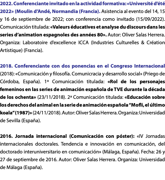 2022. Conferenciante invitado en la actividad formativa: «Université d’été 2022» (Moulin d’Andé, Normandia (Francia). Asistencia al evento del 14, 15 y 16 de septiembre de 2022; con conferencia como invitado (15/09/2022). Comunicación titulada: «Valeurs éducatives et analyse du discours dans les series d’animation espagnoles des années 80». Autor: Oliver Salas Herrera. Organiza: Laboratoire d’excellence ICCA (Industries Culturelles & Création Artistique) (Francia). 2018. Conferenciante con dos ponencias en el Congreso Internacional (2018): «Comunicación y filosofía. Comunicracia y desarrollo social» (Priego de Córdoba, España). 1º Comunicación titulada: «Rol de los personajes femeninos en las series de animación española de TVE durante la década de los ochenta» (23/11/2018). 2ª Comunicación titulada: «Educación sobre los derechos del animal en la serie de animación española “Mofli, el último koala” (1987)» (24/11/2018). Autor: Oliver Salas Herrera. Organiza: Universidad de Sevilla (España). 2016. Jornada internacional (Comunicación con póster): «IV Jornadas internacionales doctorales. Tendencia e innovación en comunicación, del doctorado interuniversitario en comunicación» (Málaga, España). Fecha: 26 y 27 de septiembre de 2016. Autor: Oliver Salas Herrera. Organiza: Universidad de Málaga (España). 