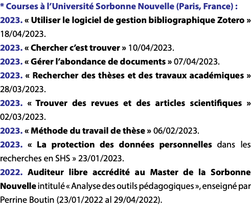 * Courses à l’Université Sorbonne Nouvelle (Paris, France) : 2023. « Utiliser le logiciel de gestion bibliographique Zotero » 18/04/2023. 2023. « Chercher c’est trouver » 10/04/2023. 2023. « Gérer l’abondance de documents » 07/04/2023. 2023. « Rechercher des thèses et des travaux académiques » 28/03/2023. 2023. « Trouver des revues et des articles scientifiques » 02/03/2023. 2023. « Méthode du travail de thèse » 06/02/2023. 2023. « La protection des données personnelles dans les recherches en SHS » 23/01/2023. 2022. Auditeur libre accrédité au Master de la Sorbonne Nouvelle intitulé « Analyse des outils pédagogiques », enseigné par Perrine Boutin (23/01/2022 al 29/04/2022).