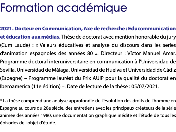 Formation académique 2021. Docteur en Communication, Axe de recherche : Educommunication et éducation aux médias. Thèse de doctorat avec mention honorable du jury (Cum Laude) : « Valeurs éducatives et analyse du discours dans les series d’animation espagnoles des années 80 ». Directeur : Víctor Manuel Amar. Programme doctoral interuniversitaire en communication à l’Universidad de Sevilla, Universidad de Málaga, Universidad de Huelva et Universidad de Cádiz (Espagne) – Programme lauréat du Prix AUIP pour la qualité du doctorat en Iberoamerica (11e édition) –. Date de lecture de la thèse : 05/07/2021. * La thèse comprend une analyse approfondie de l'évolution des droits de l'homme en Espagne au cours du 20e siècle, des entretiens avec les principaux créateurs de la série animée des années 1980, une documentation graphique inédite et l'étude de tous les épisodes de l'objet d'étude. 