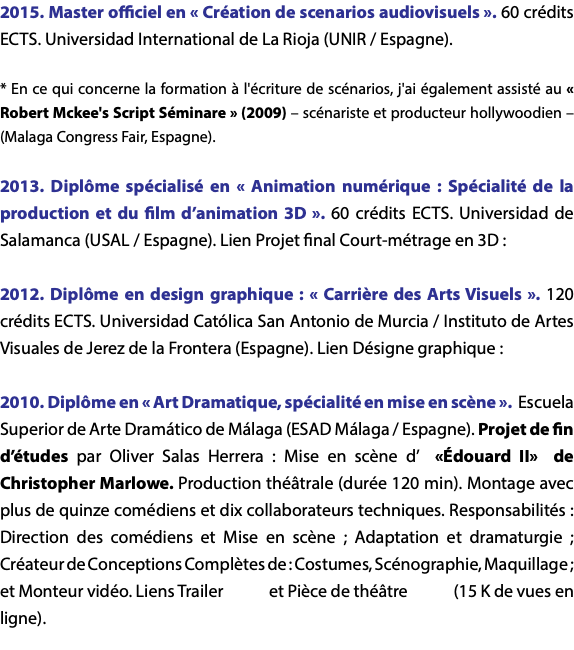 2015. Master officiel en « Création de scenarios audiovisuels ». 60 crédits ECTS. Universidad International de La Rioja (UNIR / Espagne). * En ce qui concerne la formation à l'écriture de scénarios, j'ai également assisté au « Robert Mckee's Script Séminare » (2009) – scénariste et producteur hollywoodien – (Malaga Congress Fair, Espagne). 2013. Diplôme spécialisé en « Animation numérique : Spécialité de la production et du film d’animation 3D ». 60 crédits ECTS. Universidad de Salamanca (USAL / Espagne). Lien Projet final Court-métrage en 3D : 2012. Diplôme en design graphique : « Carrière des Arts Visuels ». 120 crédits ECTS. Universidad Católica San Antonio de Murcia / Instituto de Artes Visuales de Jerez de la Frontera (Espagne). Lien Désigne graphique : 2010. Diplôme en « Art Dramatique, spécialité en mise en scène ». Escuela Superior de Arte Dramático de Málaga (ESAD Málaga / Espagne). Projet de fin d’études par Oliver Salas Herrera : Mise en scène d’ «Édouard II» de Christopher Marlowe. Production théâtrale (durée 120 min). Montage avec plus de quinze comédiens et dix collaborateurs techniques. Responsabilités : Direction des comédiens et Mise en scène ; Adaptation et dramaturgie ; Créateur de Conceptions Complètes de : Costumes, Scénographie, Maquillage ; et Monteur vidéo. Liens Trailer et Pièce de théâtre (15 K de vues en ligne). 