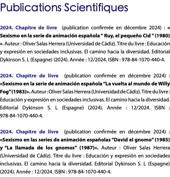 Publications Scientifiques 2024. Chapitre de livre (publication confirmée en décembre 2024) : « Sexismo en la serie de animación española “ Ruy, el pequeño Cid ” (1980) ». Auteur : Oliver Salas Herrera (Universidad de Cádiz). Titre du livre : Educación y expresión en sociedades inclusivas. El camino hacia la diversidad. Editorial Dykinson S. L (Espagne) (2024). Année : 12/2024. ISBN : 978-84-1070-440-4. 2024. Chapitre de livre (publication confirmée en décembre 2024) : «Sexismo en la serie de animación española “La vuelta al mundo de Willy Fog” (1983)». Auteur : Oliver Salas Herrera (Universidad de Cádiz). Titre du livre : Educación y expresión en sociedades inclusivas. El camino hacia la diversidad. Editorial Dykinson S. L (Espagne) (2024). Année : 12/2024. ISBN : 978-84-1070-440-4. 2024. Chapitre de livre (publication confirmée en décembre 2024) : «Sexismo en las series de animación españolas “David el gnomo” (1985) y “La llamada de los gnomos” (1987)». Auteur : Oliver Salas Herrera (Universidad de Cádiz). Titre du livre : Educación y expresión en sociedades inclusivas. El camino hacia la diversidad. Editorial Dykinson S. L (Espagne) (2024). Année : 12/2024. ISBN : 978-84-1070-440-4.