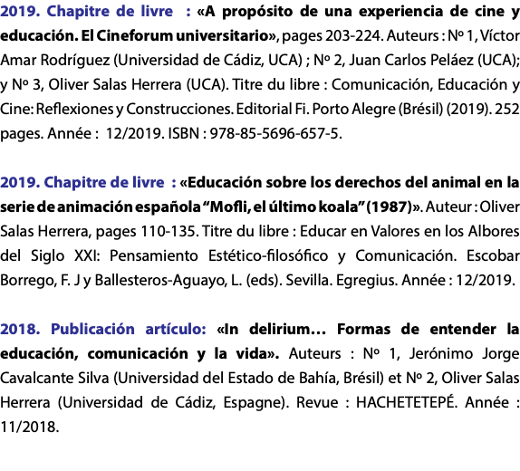 2019. Chapitre de livre : «A propósito de una experiencia de cine y educación. El Cineforum universitario», pages 203-224. Auteurs : Nº 1, Víctor Amar Rodríguez (Universidad de Cádiz, UCA) ; Nº 2, Juan Carlos Peláez (UCA); y Nº 3, Oliver Salas Herrera (UCA). Titre du libre : Comunicación, Educación y Cine: Reflexiones y Construcciones. Editorial Fi. Porto Alegre (Brésil) (2019). 252 pages. Année : 12/2019. ISBN : 978-85-5696-657-5. 2019. Chapitre de livre : «Educación sobre los derechos del animal en la serie de animación española “Mofli, el último koala” (1987)». Auteur : Oliver Salas Herrera, pages 110-135. Titre du libre : Educar en Valores en los Albores del Siglo XXI: Pensamiento Estético-filosófico y Comunicación. Escobar Borrego, F. J y Ballesteros-Aguayo, L. (eds). Sevilla. Egregius. Année : 12/2019. 2018. Publicación artículo: «In delirium… Formas de entender la educación, comunicación y la vida». Auteurs : Nº 1, Jerónimo Jorge Cavalcante Silva (Universidad del Estado de Bahía, Brésil) et Nº 2, Oliver Salas Herrera (Universidad de Cádiz, Espagne). Revue : HACHETETEPÉ. Année : 11/2018. 