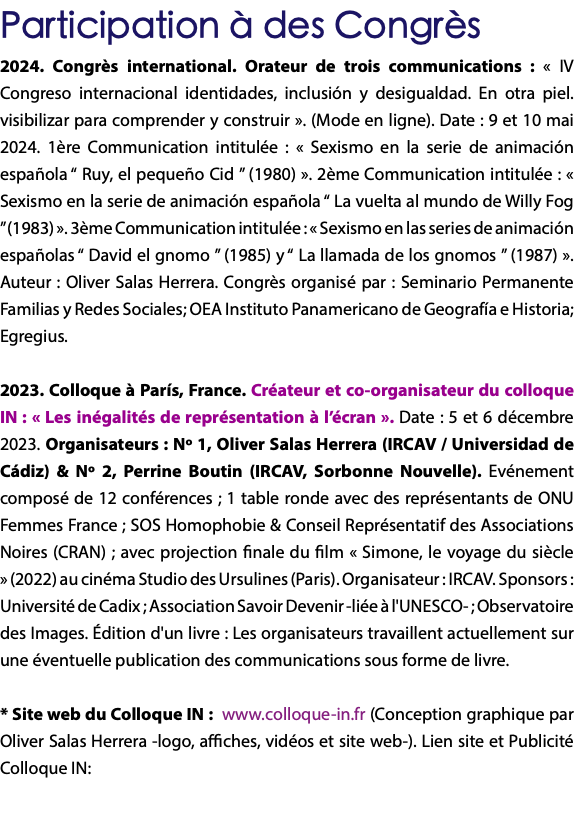 Participation à des Congrès 2024. Congrès international. Orateur de trois communications : « IV Congreso internacional identidades, inclusión y desigualdad. En otra piel. visibilizar para comprender y construir ». (Mode en ligne). Date : 9 et 10 mai 2024. 1ère Communication intitulée : « Sexismo en la serie de animación española “ Ruy, el pequeño Cid ” (1980) ». 2ème Communication intitulée : « Sexismo en la serie de animación española “ La vuelta al mundo de Willy Fog ” (1983) ». 3ème Communication intitulée : « Sexismo en las series de animación españolas “ David el gnomo ” (1985) y “ La llamada de los gnomos ” (1987) ». Auteur : Oliver Salas Herrera. Congrès organisé par : Seminario Permanente Familias y Redes Sociales; OEA Instituto Panamericano de Geografía e Historia; Egregius. 2023. Colloque à París, France. Créateur et co-organisateur du colloque IN : « Les inégalités de représentation à l’écran ». Date : 5 et 6 décembre 2023. Organisateurs : Nº 1, Oliver Salas Herrera (IRCAV / Universidad de Cádiz) & Nº 2, Perrine Boutin (IRCAV, Sorbonne Nouvelle). Evénement composé de 12 conférences ; 1 table ronde avec des représentants de ONU Femmes France ; SOS Homophobie & Conseil Représentatif des Associations Noires (CRAN) ; avec projection finale du film « Simone, le voyage du siècle » (2022) au cinéma Studio des Ursulines (Paris). Organisateur : IRCAV. Sponsors : Université de Cadix ; Association Savoir Devenir -liée à l'UNESCO- ; Observatoire des Images. Édition d'un livre : Les organisateurs travaillent actuellement sur une éventuelle publication des communications sous forme de livre. * Site web du Colloque IN : www.colloque-in.fr (Conception graphique par Oliver Salas Herrera -logo, affiches, vidéos et site web-). Lien site et Publicité Colloque IN: 