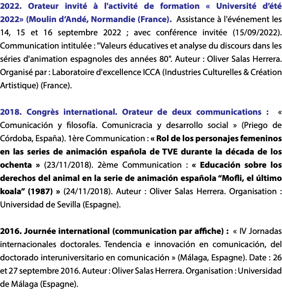 2022. Orateur invité à l'activité de formation « Université d’été 2022» (Moulin d’Andé, Normandie (France). Assistance à l'événement les 14, 15 et 16 septembre 2022 ; avec conférence invitée (15/09/2022). Communication intitulée : "Valeurs éducatives et analyse du discours dans les séries d'animation espagnoles des années 80". Auteur : Oliver Salas Herrera. Organisé par : Laboratoire d'excellence ICCA (Industries Culturelles & Création Artistique) (France). 2018. Congrès international. Orateur de deux communications : « Comunicación y filosofía. Comunicracia y desarrollo social » (Priego de Córdoba, España). 1ère Communication : « Rol de los personajes femeninos en las series de animación española de TVE durante la década de los ochenta » (23/11/2018). 2ème Communication : « Educación sobre los derechos del animal en la serie de animación española “Mofli, el último koala” (1987) » (24/11/2018). Auteur : Oliver Salas Herrera. Organisation : Universidad de Sevilla (Espagne). 2016. Journée international (communication par affiche) : « IV Jornadas internacionales doctorales. Tendencia e innovación en comunicación, del doctorado interuniversitario en comunicación » (Málaga, Espagne). Date : 26 et 27 septembre 2016. Auteur : Oliver Salas Herrera. Organisation : Universidad de Málaga (Espagne).   