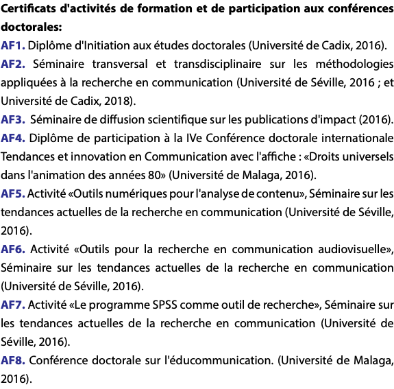 Certificats d'activités de formation et de participation aux conférences doctorales: AF1. Diplôme d'Initiation aux études doctorales (Université de Cadix, 2016). AF2. Séminaire transversal et transdisciplinaire sur les méthodologies appliquées à la recherche en communication (Université de Séville, 2016 ; et Université de Cadix, 2018). AF3. Séminaire de diffusion scientifique sur les publications d'impact (2016). AF4. Diplôme de participation à la IVe Conférence doctorale internationale Tendances et innovation en Communication avec l'affiche : «Droits universels dans l'animation des années 80» (Université de Malaga, 2016). AF5. Activité «Outils numériques pour l'analyse de contenu», Séminaire sur les tendances actuelles de la recherche en communication (Université de Séville, 2016). AF6. Activité «Outils pour la recherche en communication audiovisuelle», Séminaire sur les tendances actuelles de la recherche en communication (Université de Séville, 2016). AF7. Activité «Le programme SPSS comme outil de recherche», Séminaire sur les tendances actuelles de la recherche en communication (Université de Séville, 2016). AF8. Conférence doctorale sur l'éducommunication. (Université de Malaga, 2016).
