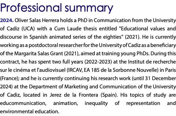 Professional summary 2024. Oliver Salas Herrera holds a PhD in Communication from the University of Cadiz (UCA) with a Cum Laude thesis entitled "Educational values and discourse in Spanish animated series of the eighties" (2021). He is currently working as a postdoctoral researcher for the University of Cadiz as a beneficiary of the Margarita Salas Grant (2021), aimed at training young PhDs. During this contract, he has spent two full years (2022-2023) at the Institut de recherche sur le cinéma et l'audiovisuel (IRCAV, EA 185 de la Sorbonne Nouvelle) in Paris (France); and he is currently continuing his research work (until 31 December 2024) at the Department of Marketing and Communication of the University of Cadiz, located in Jerez de la Frontera (Spain). His topics of study are educommunication, animation, inequality of representation and environmental education. 