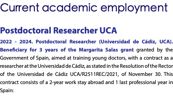 Current academic employment Postdoctoral Researcher UCA 2022 - 2024. Postdoctoral Researcher (Universidad de Cádiz, UCA). Beneficiary for 3 years of the Margarita Salas grant granted by the Government of Spain, aimed at training young doctors, with a contract as a researcher at the Universidad de Cádiz, as stated in the Resolution of the Rector of the Universidad de Cádiz UCA/R2511REC/2021, of November 30. This contract consists of a 2-year work stay abroad and 1 last professional year in Spain: 