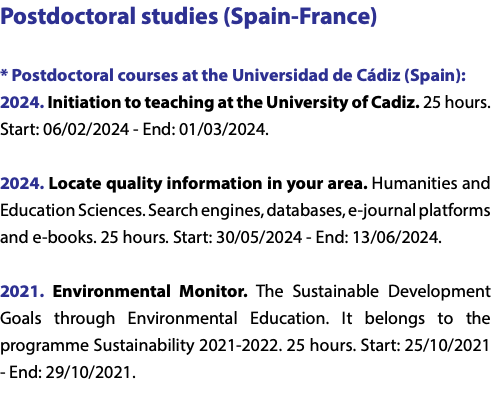 Postdoctoral studies (Spain-France) * Postdoctoral courses at the Universidad de Cádiz (Spain): 2024. Initiation to teaching at the University of Cadiz. 25 hours. Start: 06/02/2024 - End: 01/03/2024. 2024. Locate quality information in your area. Humanities and Education Sciences. Search engines, databases, e-journal platforms and e-books. 25 hours. Start: 30/05/2024 - End: 13/06/2024. 2021. Environmental Monitor. The Sustainable Development Goals through Environmental Education. It belongs to the programme Sustainability 2021-2022. 25 hours. Start: 25/10/2021 - End: 29/10/2021. 