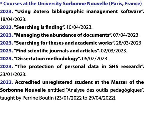 * Courses at the University Sorbonne Nouvelle (Paris, France) 2023. “Using Zotero bibliographic management software”. 18/04/2023. 2023. “Searching is finding”. 10/04/2023. 2023. “Managing the abundance of documents”. 07/04/2023. 2023. “Searching for theses and academic works”. 28/03/2023. 2023. “Find scientific journals and articles”. 02/03/2023. 2023. “Dissertation methodology”. 06/02/2023. 2023. “The protection of personal data in SHS research”. 23/01/2023. 2022. Accredited unregistered student at the Master of the Sorbonne Nouvelle entitled “Analyse des outils pedagógiques”, taught by Perrine Boutin (23/01/2022 to 29/04/2022). 