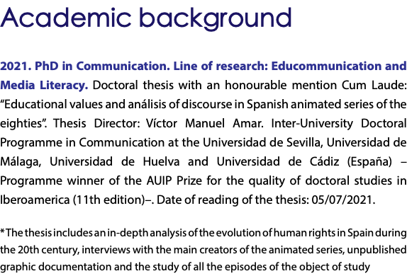 Academic background 2021. PhD in Communication. Line of research: Educommunication and Media Literacy. Doctoral thesis with an honourable mention Cum Laude: “Educational values and análisis of discourse in Spanish animated series of the eighties”. Thesis Director: Víctor Manuel Amar. Inter-University Doctoral Programme in Communication at the Universidad de Sevilla, Universidad de Málaga, Universidad de Huelva and Universidad de Cádiz (España) –Programme winner of the AUIP Prize for the quality of doctoral studies in Iberoamerica (11th edition)–. Date of reading of the thesis: 05/07/2021. * The thesis includes an in-depth analysis of the evolution of human rights in Spain during the 20th century, interviews with the main creators of the animated series, unpublished graphic documentation and the study of all the episodes of the object of study