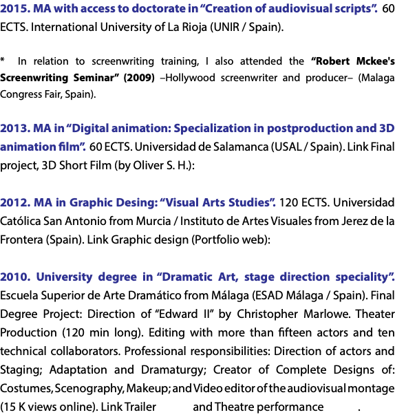 2015. MA with access to doctorate in “Creation of audiovisual scripts”. 60 ECTS. International University of La Rioja (UNIR / Spain). * In relation to screenwriting training, I also attended the “Robert Mckee's Screenwriting Seminar” (2009) –Hollywood screenwriter and producer– (Malaga Congress Fair, Spain). 2013. MA in “Digital animation: Specialization in postproduction and 3D animation film”. 60 ECTS. Universidad de Salamanca (USAL / Spain). Link Final project, 3D Short Film (by Oliver S. H.): 2012. MA in Graphic Desing: “Visual Arts Studies”. 120 ECTS. Universidad Católica San Antonio from Murcia / Instituto de Artes Visuales from Jerez de la Frontera (Spain). Link Graphic design (Portfolio web): 2010. University degree in “Dramatic Art, stage direction speciality”. Escuela Superior de Arte Dramático from Málaga (ESAD Málaga / Spain). Final Degree Project: Direction of “Edward II” by Christopher Marlowe. Theater Production (120 min long). Editing with more than fifteen actors and ten technical collaborators. Professional responsibilities: Direction of actors and Staging; Adaptation and Dramaturgy; Creator of Complete Designs of: Costumes, Scenography, Makeup; and Video editor of the audiovisual montage (15 K views online). Link Trailer and Theatre performance .