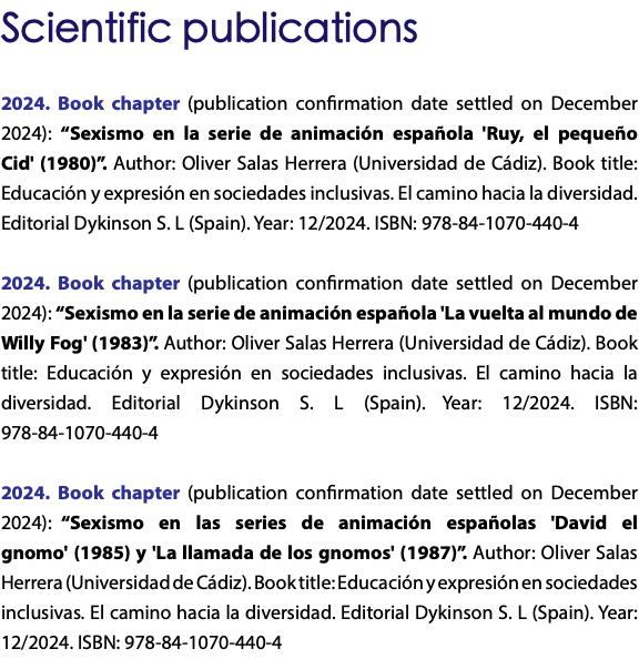 Scientific publications 2024. Book chapter (publication confirmation date settled on December 2024): “Sexismo en la serie de animación española 'Ruy, el pequeño Cid' (1980)”. Author: Oliver Salas Herrera (Universidad de Cádiz). Book title: Educación y expresión en sociedades inclusivas. El camino hacia la diversidad. Editorial Dykinson S. L (Spain). Year: 12/2024. ISBN: 978-84-1070-440-4 2024. Book chapter (publication confirmation date settled on December 2024): “Sexismo en la serie de animación española 'La vuelta al mundo de Willy Fog' (1983)”. Author: Oliver Salas Herrera (Universidad de Cádiz). Book title: Educación y expresión en sociedades inclusivas. El camino hacia la diversidad. Editorial Dykinson S. L (Spain). Year: 12/2024. ISBN: 978-84-1070-440-4 2024. Book chapter (publication confirmation date settled on December 2024): “Sexismo en las series de animación españolas 'David el gnomo' (1985) y 'La llamada de los gnomos' (1987)”. Author: Oliver Salas Herrera (Universidad de Cádiz). Book title: Educación y expresión en sociedades inclusivas. El camino hacia la diversidad. Editorial Dykinson S. L (Spain). Year: 12/2024. ISBN: 978-84-1070-440-4