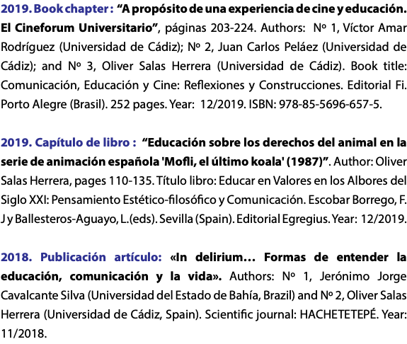 2019. Book chapter : “A propósito de una experiencia de cine y educación. El Cineforum Universitario”, páginas 203-224. Authors: Nº 1, Víctor Amar Rodríguez (Universidad de Cádiz); Nº 2, Juan Carlos Peláez (Universidad de Cádiz); and Nº 3, Oliver Salas Herrera (Universidad de Cádiz). Book title: Comunicación, Educación y Cine: Reflexiones y Construcciones. Editorial Fi. Porto Alegre (Brasil). 252 pages. Year: 12/2019. ISBN: 978-85-5696-657-5. 2019. Capítulo de libro : “Educación sobre los derechos del animal en la serie de animación española 'Mofli, el último koala' (1987)”. Author: Oliver Salas Herrera, pages 110-135. Título libro: Educar en Valores en los Albores del Siglo XXI: Pensamiento Estético-filosófico y Comunicación. Escobar Borrego, F. J y Ballesteros-Aguayo, L.(eds). Sevilla (Spain). Editorial Egregius. Year: 12/2019. 2018. Publicación artículo: «In delirium… Formas de entender la educación, comunicación y la vida». Authors: Nº 1, Jerónimo Jorge Cavalcante Silva (Universidad del Estado de Bahía, Brazil) and Nº 2, Oliver Salas Herrera (Universidad de Cádiz, Spain). Scientific journal: HACHETETEPÉ. Year: 11/2018. 