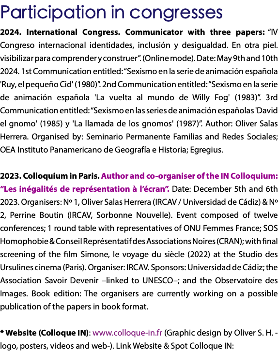 Participation in congresses 2024. International Congress. Communicator with three papers: “IV Congreso internacional identidades, inclusión y desigualdad. En otra piel. visibilizar para comprender y construer”. (Online mode). Date: May 9th and 10th 2024. 1st Communication entitled: “Sexismo en la serie de animación española 'Ruy, el pequeño Cid' (1980)”. 2nd Communication entitled: “Sexismo en la serie de animación española 'La vuelta al mundo de Willy Fog' (1983)”. 3rd Communication entitled: “Sexismo en las series de animación españolas 'David el gnomo' (1985) y 'La llamada de los gnomos' (1987)”. Author: Oliver Salas Herrera. Organised by: Seminario Permanente Familias and Redes Sociales; OEA Instituto Panamericano de Geografía e Historia; Egregius. 2023. Colloquium in Paris. Author and co-organiser of the IN Colloquium: “Les inégalités de représentation à l’écran”. Date: December 5th and 6th 2023. Organisers: Nº 1, Oliver Salas Herrera (IRCAV / Universidad de Cádiz) & Nº 2, Perrine Boutin (IRCAV, Sorbonne Nouvelle). Event composed of twelve conferences; 1 round table with representatives of ONU Femmes France; SOS Homophobie & Conseil Représentatif des Associations Noires (CRAN); with final screening of the film Simone, le voyage du siècle (2022) at the Studio des Ursulines cinema (Paris). Organiser: IRCAV. Sponsors: Universidad de Cádiz; the Association Savoir Devenir –linked to UNESCO–; and the Observatoire des Images. Book edition: The organisers are currently working on a possible publication of the papers in book format. * Website (Colloque IN): www.colloque-in.fr (Graphic design by Oliver S. H. -logo, posters, videos and web-). Link Website & Spot Colloque IN: