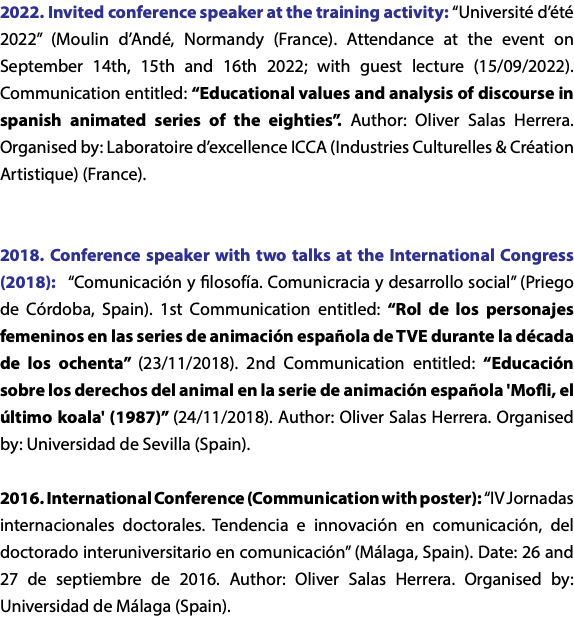 2022. Invited conference speaker at the training activity: “Université d’été 2022” (Moulin d’Andé, Normandy (France). Attendance at the event on September 14th, 15th and 16th 2022; with guest lecture (15/09/2022). Communication entitled: “Educational values and analysis of discourse in spanish animated series of the eighties”. Author: Oliver Salas Herrera. Organised by: Laboratoire d’excellence ICCA (Industries Culturelles & Création Artistique) (France). 2018. Conference speaker with two talks at the International Congress (2018): “Comunicación y filosofía. Comunicracia y desarrollo social” (Priego de Córdoba, Spain). 1st Communication entitled: “Rol de los personajes femeninos en las series de animación española de TVE durante la década de los ochenta” (23/11/2018). 2nd Communication entitled: “Educación sobre los derechos del animal en la serie de animación española 'Mofli, el último koala' (1987)” (24/11/2018). Author: Oliver Salas Herrera. Organised by: Universidad de Sevilla (Spain). 2016. International Conference (Communication with poster): “IV Jornadas internacionales doctorales. Tendencia e innovación en comunicación, del doctorado interuniversitario en comunicación” (Málaga, Spain). Date: 26 and 27 de septiembre de 2016. Author: Oliver Salas Herrera. Organised by: Universidad de Málaga (Spain). 