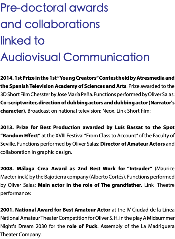 Pre-doctoral awards and collaborations linked to Audiovisual Communication 2014. 1st Prize in the 1st “Young Creators” Contest held by Atresmedia and the Spanish Television Academy of Sciences and Arts. Prize awarded to the 3D Short Film Chesster by Jose María Peña. Functions performed by Oliver Salas: Co-scriptwriter, direction of dubbing actors and dubbing actor (Narrator's character). Broadcast on national television: Neox. Link Short film: 2013. Prize for Best Production awarded by Luís Bassat to the Spot “Random Effect” at the XVIII Festival “From Class to Account” of the Faculty of Seville. Functions performed by Oliver Salas: Director of Amateur Actors and collaboration in graphic design. 2008. Málaga Crea Award as 2nd Best Work for “Intruder” (Maurice Maeterlinck) by the Bajotierra company (Alberto Cortés). Functions performed by Oliver Salas: Main actor in the role of The grandfather. Link Theatre performance: 2001. National Award for Best Amateur Actor at the IV Ciudad de la Línea National Amateur Theater Competition for Oliver S. H. in the play A Midsummer Night's Dream 2030 for the role of Puck. Assembly of the La Madriguera Theater Company. 