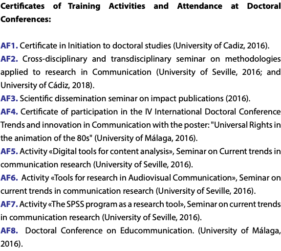 Certificates of Training Activities and Attendance at Doctoral Conferences: AF1. Certificate in Initiation to doctoral studies (University of Cadiz, 2016). AF2. Cross-disciplinary and transdisciplinary seminar on methodologies applied to research in Communication (University of Seville, 2016; and University of Cádiz, 2018). AF3. Scientific dissemination seminar on impact publications (2016). AF4. Certificate of participation in the IV International Doctoral Conference Trends and innovation in Communication with the poster: "Universal Rights in the animation of the 80s" (University of Málaga, 2016). AF5. Activity «Digital tools for content analysis», Seminar on Current trends in communication research (University of Seville, 2016). AF6. Activity «Tools for research in Audiovisual Communication», Seminar on current trends in communication research (University of Seville, 2016). AF7. Activity «The SPSS program as a research tool», Seminar on current trends in communication research (University of Seville, 2016). AF8. Doctoral Conference on Educommunication. (University of Málaga, 2016).